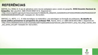 REFERÊNCIAS
SANTOS, A.L; ROSA, O. O uso de aplicativos como recurso pedagógico para o ensino de geografia. XVIII Encontro Nacional de
Geógrafos, São Luís,2016- ISBN 978-85-99907-07-8. Disponível em:
<http://www.eng2016.agb.org.br/resources/anais/7/1468282246_ARQUIVO_OUSODEAPLICATIVOSCOMORECURSOPEDAGOGICOP
ARAENSINODEGEOGRAFIA.pdf> Acessado em: 05/12/2021.
SANTOS,I. S.; NETO, J. C.. A mídia tecnológica na matemática: uma abordagem na formação de professores. Os desafio da
escola pública paranaense na perspectiva do professor PDE, Paraná, 2014, v.I- ISBN 978-85-8015-080-3. Disponível em:
<http://www.diaadiaeducacao.pr.gov.br/portals/cadernospde/pdebusca/producoes_pde/2014/2014_uenp_mat_artigo_ivanete_silva
_dos_santos_ono.pdf> Acessado em: 02/12/2021.
 