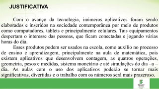 Com o avanço da tecnologia, inúmeros aplicativos foram sendo
elaborados e inseridos na sociedade contemporânea por meio de produtos
como computadores, tablets e principalmente celulares. Tais equipamentos
despertam o interesse das pessoas, que ficam conectadas e jogando várias
horas do dia.
Esses produtos podem ser usados na escola, como auxílio no processo
de ensino e aprendizagem, principalmente na aula de matemática, pois
existem aplicativos que desenvolvem contagem, as quatros operações,
geometria, pesos e medidas, sistema monetário e até simulações do dia –a –
dia. As aulas com o uso dos aplicativos poderão se tornar mais
significativas, divertidas e o trabalho com os números será mais prazeroso.
JUSTIFICATIVA
 