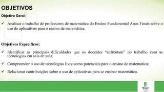 Objetivo Geral:
 Analisar o trabalho de professores de matemática do Ensino Fundamental Anos Finais sobre o
uso de aplicativos para o ensino de matemática.
Objetivos Específicos:
 Identificar as principais dificuldades que os docentes “enfrentam” no trabalho com as
tecnologias em sala de aula;
 Compreender o uso de tecnologias livre como potenciais para o ensino de matemática;
 Relacionar contribuições sobre o uso de aplicativos para se ensinar matemática.
OBJETIVOS
 