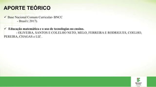 APORTE TEÓRICO
 Base Nacional Comum Curricular- BNCC
- Brasil ( 2017).
 Educação matemática e o uso de tecnologias no ensino.
- OLIVEIRA, SANTOS E COLELHO NETO, MELO, FERREIRA E RODRIGUES, COELHO,
PEREIRA, CHAGAS e LIZ .
 