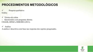 PROCEDIMENTOS METODOLÓGICOS
 Pesquisa qualitativa
Godoy.
 Técnica de coleta
- Questionário com perguntas abertas.
CHAER, DINIZ e RIBEIRO (2011).
 Análise
A análise é descritiva com base nas respostas dos sujeitos pesquisados.
 