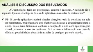 ANÁLISE E DISCUSSÃO DOS RESULTADOS
O Questionário, feito aos professores, contêm 5 questões. A segunda diz o
seguinte: Quais as vantagens do uso de aplicativos nas aulas de matemática?
 P1- O uso de aplicativos poderá simular situações reais do cotidiano na aula
de matemática, proporcionará uma melhor assimilação e entendimento para o
aluno, aulas mais dinâmicas, capturar a tenção do aluno com aprendizagem
visual, preservar a voz do professor, fácil acesso a informação em caso de
dúvidas, possibilidades de assistir às aulas de qualquer parte do mundo.
 