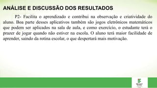 ANÁLISE E DISCUSSÃO DOS RESULTADOS
P2- Facilita o aprendizado e contribui na observação e criatividade do
aluno. Boa parte desses aplicativos também são jogos eletrônicos matemáticos
que podem ser aplicados na sala de aula, e como exercício, o estudante terá o
prazer de jogar quando não estiver na escola. O aluno terá maior facilidade de
aprender, saindo da rotina escolar, o que despertará mais motivação.
 