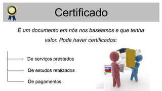 Certificado
É um documento em nós nos baseamos e que tenha
valor. Pode haver certificados:
De serviços prestados
De estudos realizados
De pagamentos
 