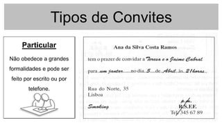 Tipos de Convites
Formal
Cartão de boa qualidade
indicando o cargo da
pessoa, o convidado, o
local e a data.
Pode-se utilizar convites
da empresa e preencher
conforme a ocasião.
Informal
Usa-se para as situações
menos formais da empresa
(apresentações, etc).
Particular
Não obedece a grandes
formalidades e pode ser
feito por escrito ou por
telefone.
 