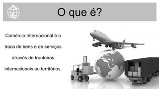 O que é?
Comércio Internacional é a
troca de bens e de serviços
através de fronteiras
internacionais ou territórios.
 