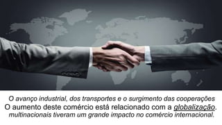 O avanço industrial, dos transportes e o surgimento das cooperações
multinacionais tiveram um grande impacto no comércio internacional.
O aumento deste comércio está relacionado com a globalização.
 