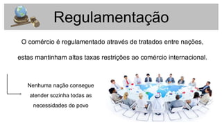 Regulamentação
O comércio é regulamentado através de tratados entre nações,
estas mantinham altas taxas restrições ao comércio internacional.
Nenhuma nação consegue
atender sozinha todas as
necessidades do povo
 