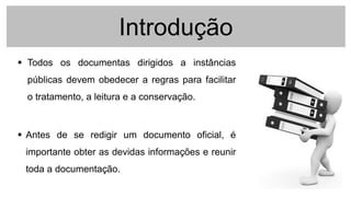 Introdução
 Todos os documentas dirigidos a instâncias
públicas devem obedecer a regras para facilitar
o tratamento, a leitura e a conservação.
 Antes de se redigir um documento oficial, é
importante obter as devidas informações e reunir
toda a documentação.
 