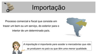 Importação
Processo comercial e fiscal que consiste em
trazer um bem ou um serviço, do exterior para o
interior de um determinado país.
A importação é importante para aceder a mercadorias que não
se produzem no país ou que têm uma menor qualidade.
 