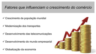 Fatores que influenciam o crescimento do comércio
 Crescimento da população mundial
 Modernização dos transportes
 Desenvolvimento das telecomunicações
 Desenvolvimento do mundo empresarial
 Globalização da economia
 