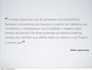 “A moda consumada vive de paradoxos: sua inconsciência
        favorece a consciência; suas loucuras, o espírito de tolerância; seu
        mimetismo, o individualismo; sua frivolidade, o respeito pelos
        direitos do homem. No ﬁlme acelerado da história moderna,
        começa-se a veriﬁcar que, dentre todos os roteiros, o da Moda é
        o menos pior.”

                                                             Gilles Lipovetsky




sábado, 10 de julho de 2010
 