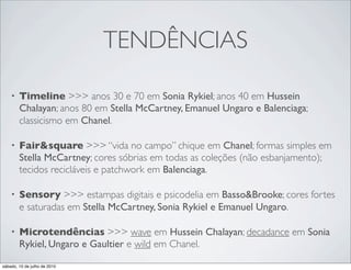 TENDÊNCIAS

    •   Timeline >>> anos 30 e 70 em Sonia Rykiel; anos 40 em Hussein
        Chalayan; anos 80 em Stella McCartney, Emanuel Ungaro e Balenciaga;
        classicismo em Chanel.

    •   Fair&square >>> “vida no campo” chique em Chanel; formas simples em
        Stella McCartney; cores sóbrias em todas as coleções (não esbanjamento);
        tecidos recicláveis e patchwork em Balenciaga.

    •   Sensory >>> estampas digitais e psicodelia em Basso&Brooke; cores fortes
        e saturadas em Stella McCartney, Sonia Rykiel e Emanuel Ungaro.

    •   Microtendências >>> wave em Hussein Chalayan; decadance em Sonia
        Rykiel, Ungaro e Gaultier e wild em Chanel.

sábado, 10 de julho de 2010
 