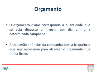 OrçamentoO orçamento diário corresponde à quantidade que se está disposto a investir por dia em uma determinada campanha.Aparecerão anúncios da campanha com a frequência que seja necessária para alcançar o orçamento que tenha fixado