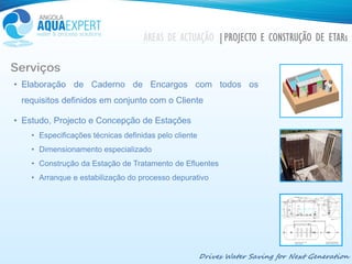 Drives Water Saving for Next Generation
ÁREAS DE ACTUAÇÃO |PROJECTO E CONSTRUÇÃO DE ETARs
Serviços
• Elaboração de Caderno de Encargos com todos os
requisitos definidos em conjunto com o Cliente
• Estudo, Projecto e Concepção de Estações
• Especificações técnicas definidas pelo cliente
• Dimensionamento especializado
• Construção da Estação de Tratamento de Efluentes
• Arranque e estabilização do processo depurativo
 