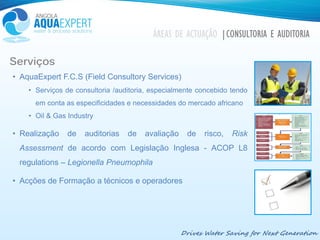 Drives Water Saving for Next Generation
Serviços
• AquaExpert F.C.S (Field Consultory Services)
• Serviços de consultoria /auditoria, especialmente concebido tendo
em conta as especificidades e necessidades do mercado africano
• Oil & Gas Industry
• Realização de auditorias de avaliação de risco, Risk
Assessment de acordo com Legislação Inglesa - ACOP L8
regulations – Legionella Pneumophila
• Acções de Formação a técnicos e operadores
ÁREAS DE ACTUAÇÃO |CONSULTORIA E AUDITORIA
 