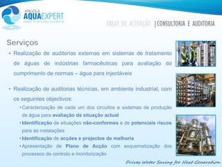 Drives Water Saving for Next Generation
ÁREAS DE ACTUAÇÃO |CONSULTORIA E AUDITORIA
Serviços
• Realização de auditorias externas em sistemas de tratamento
de águas de indústrias farmacêuticas para avaliação do
cumprimento de normas – água para injectáveis
• Realização de auditorias técnicas, em ambiente industrial, com
os seguintes objectivos:
• Caracterização de cada um dos circuitos e sistemas de produção
de água para avaliação da situação actual
• Identificação de situações não-conformes e de potenciais riscos
para as instalações
• Identificação de acções e projectos de melhoria
• Apresentação de Plano de Acção com esquematização dos
processos de controlo e monitorização
 