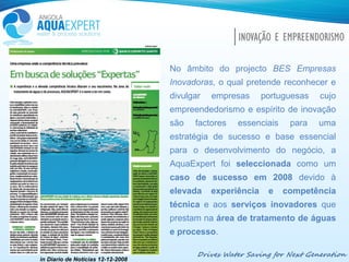 Drives Water Saving for Next Generation
INOVAÇÃO E EMPREENDORISMO
No âmbito do projecto BES Empresas
Inovadoras, o qual pretende reconhecer e
divulgar empresas portuguesas cujo
empreendedorismo e espírito de inovação
são factores essenciais para uma
estratégia de sucesso e base essencial
para o desenvolvimento do negócio, a
AquaExpert foi seleccionada como um
caso de sucesso em 2008 devido à
elevada experiência e competência
técnica e aos serviços inovadores que
prestam na área de tratamento de águas
e processo.
in Diario de Noticias 12-12-2008
 