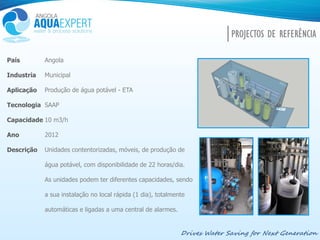 Drives Water Saving for Next Generation
PROJECTOS DE REFERÊNCIA
País
Industria
Aplicação
Tecnologia
Capacidade
Ano
Descrição
Angola
Municipal
Produção de água potável - ETA
SAAP
10 m3/h
2012
Unidades contentorizadas, móveis, de produção de
água potável, com disponibilidade de 22 horas/dia.
As unidades podem ter diferentes capacidades, sendo
a sua instalação no local rápida (1 dia), totalmente
automáticas e ligadas a uma central de alarmes.
 