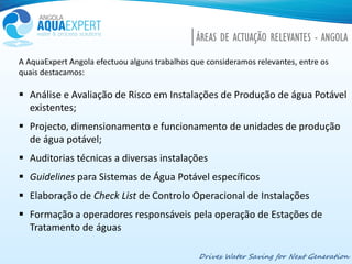 Drives Water Saving for Next Generation
ÁREAS DE ACTUAÇÃO RELEVANTES - ANGOLA
A AquaExpert Angola efectuou alguns trabalhos que consideramos relevantes, entre os
quais destacamos:
 Análise e Avaliação de Risco em Instalações de Produção de água Potável
existentes;
 Projecto, dimensionamento e funcionamento de unidades de produção
de água potável;
 Auditorias técnicas a diversas instalações
 Guidelines para Sistemas de Água Potável específicos
 Elaboração de Check List de Controlo Operacional de Instalações
 Formação a operadores responsáveis pela operação de Estações de
Tratamento de águas
 