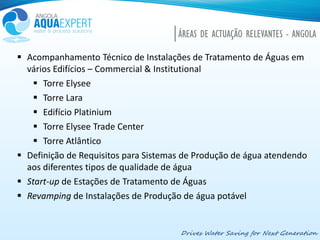 Drives Water Saving for Next Generation
 Acompanhamento Técnico de Instalações de Tratamento de Águas em
vários Edifícios – Commercial & Institutional
 Torre Elysee
 Torre Lara
 Edifício Platinium
 Torre Elysee Trade Center
 Torre Atlântico
 Definição de Requisitos para Sistemas de Produção de água atendendo
aos diferentes tipos de qualidade de água
 Start-up de Estações de Tratamento de Águas
 Revamping de Instalações de Produção de água potável
ÁREAS DE ACTUAÇÃO RELEVANTES - ANGOLA
 