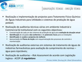 Drives Water Saving for Next Generation
QUALIFICAÇÕES TÉCNICAS - DIRECÇÃO TÉCNICA
 Realização e implementação de projectos para Tratamento Físico-Químico
de Águas Industriais para Utilidades e sistemas de produção de água
potável;
 Realização de auditorias técnicas várias em ambiente industrial e
Commercial & Institutional com os seguintes objectivos:
 Caracterização de cada um dos sistemas de produção de água para avaliação da situação actual
 Identificação de situações não-conformes e de potenciais riscos para as instalações
 Identificação de acções e projectos de melhoria
 Apresentação de Planos de Acção com esquematização dos processos de controlo e
monitorização
 Realização de auditorias externas em sistemas de tratamento de águas de
indústrias farmacêuticas para avaliação do cumprimento de normas –
água para injectáveis;
 Realização de auditorias – Risk Assessment de acordo com Legislação
Inglesa - ACOP L8 regulations
 