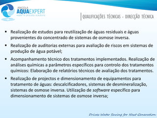 Drives Water Saving for Next Generation
QUALIFICAÇÕES TÉCNICAS - DIRECÇÃO TÉCNICA
 Realização de estudos para reutilização de águas residuais e águas
provenientes do concentrado de sistemas de osmose inversa.
 Realização de auditorias externas para avaliação de riscos em sistemas de
produção de água potável;
 Acompanhamento técnico dos tratamentos implementados. Realização de
análises químicas a parâmetros específicos para controlo dos tratamentos
químicos: Elaboração de relatórios técnicos de avaliação dos tratamentos.
 Realização de projectos e dimensionamento de equipamentos para
tratamento de águas: descalcificadores, sistemas de desmineralização,
sistemas de osmose inversa. Utilização de software específico para
dimensionamento de sistemas de osmose inversa;
 