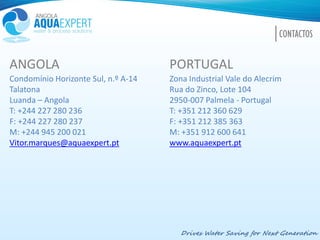 ANGOLA PORTUGAL
Condomínio Horizonte Sul, n.º A-14 Zona Industrial Vale do Alecrim
Talatona Rua do Zinco, Lote 104
Luanda – Angola 2950-007 Palmela - Portugal
T: +244 227 280 236 T: +351 212 360 629
F: +244 227 280 237 F: +351 212 385 363
M: +244 945 200 021 M: +351 912 600 641
Vitor.marques@aquaexpert.pt www.aquaexpert.pt
Drives Water Saving for Next Generation
CONTACTOS
 