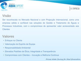 Visão
Ser reconhecida no Mercado Nacional e com Projecção Internacional, como uma
empresa sólida e confiável nas soluções de Gestão e Tratamento de Águas e
Processos Industriais, com o compromisso de apresentar valor acrescentado aos
Clientes
Valores
• Enfoque no Cliente
• Valorização do Espirito de Equipa
• Responsabilidade Ambiental
• Elevados Padrões de Ética, Integridade e Transparência
• Compromisso com Clientes – Inovação e Melhoria Continua
Drives Water Saving for Next Generation
A EMPRESA
 