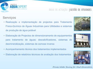 Drives Water Saving for Next Generation
ÁREAS DE ACTUAÇÃO |GESTÃO DE UTILIDADES
Serviços
• Realização e implementação de projectos para Tratamento
Físico-Químico de Águas Industriais para Utilidades e sistemas
de produção de água potável
• Elaboração de Projectos de dimensionamento de equipamentos
para tratamento de águas: descalcificadores, sistemas de
desmineralização, sistemas de osmose inversa
• Acompanhamento técnico dos tratamentos implementados
• Elaboração de relatórios técnicos de avaliação dos tratamentos
 