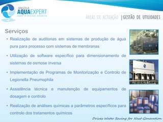 Drives Water Saving for Next Generation
ÁREAS DE ACTUAÇÃO |GESTÃO DE UTILIDADES
Serviços
• Realização de auditorias em sistemas de produção de água
pura para processo com sistemas de membranas
• Utilização de software específico para dimensionamento de
sistemas de osmose inversa
• Implementação de Programas de Monitorização e Controlo de
Legionella Pneumophila
• Assistência técnica e manutenção de equipamentos de
dosagem e controlo
• Realização de análises químicas a parâmetros específicos para
controlo dos tratamentos químicos
 
