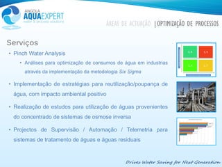 Drives Water Saving for Next Generation
Serviços
• Pinch Water Analysis
• Análises para optimização de consumos de água em industrias
através da implementação da metodologia Six Sigma
• Implementação de estratégias para reutilização/poupança de
água, com impacto ambiental positivo
• Realização de estudos para utilização de águas provenientes
do concentrado de sistemas de osmose inversa
• Projectos de Supervisão / Automação / Telemetria para
sistemas de tratamento de águas e águas residuais
ÁREAS DE ACTUAÇÃO |OPTIMIZAÇÃO DE PROCESSOS
 
