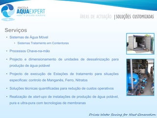 Drives Water Saving for Next Generation
ÁREAS DE ACTUAÇÃO |SOLUÇÕES CUSTOMIZADAS
Serviços
• Sistemas de Água Móvel
• Sistemas Tratamento em Contentores
• Processos Chave-na-mão
• Projecto e dimensionamento de unidades de dessalinização para
produção de água potável
• Projecto de execução de Estações de tratamento para situações
especificas: controlo de Manganês, Ferro, Nitratos
• Soluções técnicas quantificadas para redução de custos operativos
• Realização de start-ups de instalações de produção de água potável,
pura e ultra-pura com tecnologias de membranas
 