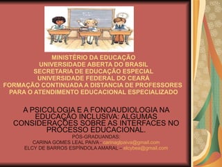 MINISTÉRIO DA EDUCAÇÃO UNIVERSIDADE ABERTA DO BRASIL SECRETARIA DE EDUCAÇÃO ESPECIAL UNIVERSIDADE FEDERAL DO CEARÁ FORMAÇÃO CONTINUADA A DISTANCIA DE PROFESSORES  PARA O ATENDIMENTO EDUCACIONAL ESPECIALIZADO A PSICOLOGIA E A FONOAUDIOLOGIA NA EDUCAÇÃO INCLUSIVA: ALGUMAS CONSIDERAÇÕES SOBRE AS INTERFACES NO PROCESSO EDUCACIONAL. PÓS-GRADUANDAS: CARINA GOMES LEAL PAIVA -  [email_address] ELCY DE BARROS ESPÍNDOLA AMARAL –  [email_address] 