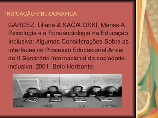 INDICAÇÃO BIBLIOGRÁFICA GARCEZ, Liliane & SACALOSKI, Marisa.A Psicologia e a Fonoaudiologia na Educação Inclusiva: Algumas Considerações Sobre as interfaces no Processo Educacional.Anais do II Seminário internacional da sociedade inclusiva, 2001, Belo Horizonte. 