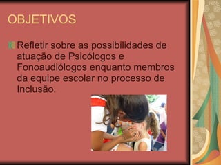OBJETIVOS Refletir sobre as possibilidades de atuação de Psicólogos e Fonoaudiólogos enquanto membros da equipe escolar no processo de Inclusão. 