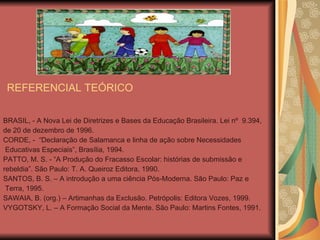 REFERENCIAL TEÓRICO BRASIL, - A Nova Lei de Diretrizes e Bases da Educação Brasileira. Lei nº  9.394,  de 20 de dezembro de 1996. CORDE, -  “Declaração de Salamanca e linha de ação sobre Necessidades Educativas Especiais”, Brasília, 1994. PATTO, M. S. - “A Produção do Fracasso Escolar: histórias de submissão e  rebeldia”. São Paulo: T. A. Queiroz Editora, 1990. SANTOS, B. S. – A introdução a uma ciência Pós-Moderna. São Paulo: Paz e Terra, 1995. SAWAIA, B. (org.) – Artimanhas da Exclusão. Petrópolis: Editora Vozes, 1999. VYGOTSKY, L. – A Formação Social da Mente. São Paulo: Martins Fontes, 1991. 