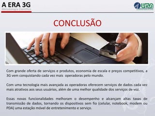 CONCLUSÃOCom grande oferta de serviços e produtos, economia de escala e preços competitivos, a 3G vem conquistando cada vez mais  operadoras pelo mundo.Com uma tecnologia mais avançada as operadoras oferecem serviços de dados cada vez mais atrativos aos seus usuários, além de uma melhor qualidade dos serviços de voz.Essas novas funcionalidades melhoram o desempenho e alcançam altas taxas de transmissão de dados, tornando os dispositivos sem fio (celular, notebook, modem ou PDA) uma estação móvel de entretenimento e serviço.