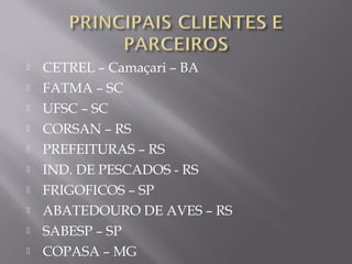  CETREL – Camaçari – BA
 FATMA – SC
 UFSC – SC
 CORSAN – RS
 PREFEITURAS – RS
 IND. DE PESCADOS - RS
 FRIGOFICOS – SP
 ABATEDOURO DE AVES – RS
 SABESP – SP
 COPASA – MG
 
