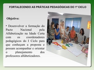 FORTALECENDO AS PRÁTICAS PEDAGÓGICAS DO 1º CICLO
Objetivo:
• Desenvolver a formação do
Pacto Nacional pela
Alfabetização na Idade Certa
com os coordenadores
pedagógicos do I Ciclo para
que conheçam a proposta e
possam acompanhar e orientar
o planejamento dos
professores alfabetizadores.