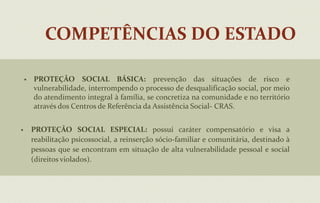 COMPETÊNCIAS DO ESTADOPROTEÇÃO SOCIAL BÁSICA: prevenção das situações de risco e vulnerabilidade, interrompendo o processo de desqualificação social, por meio do atendimento integral à família, se concretiza na comunidade e no território através dos Centros de Referência da Assistência Social- CRAS. 