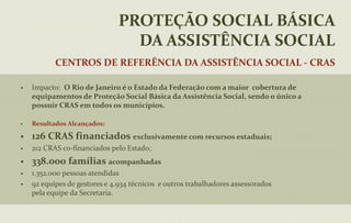 PROTEÇÃO SOCIAL ESPECIAL: possui caráter compensatório e visa a reabilitação psicossocial, a reinserção sócio-familiar e comunitária, destinado àpessoas que se encontram em situação de alta vulnerabilidade pessoal e social (direitos violados).PROTEÇÃO SOCIAL BÁSICA DA ASSISTÊNCIA SOCIALCentros de Referência da Assistência Social - CRASImpacto:  O Rio de Janeiro é o Estado da Federação com a maior  cobertura de equipamentos de Proteção Social Básica da Assistência Social, sendo o único a possuir CRAS em todos os municípios.