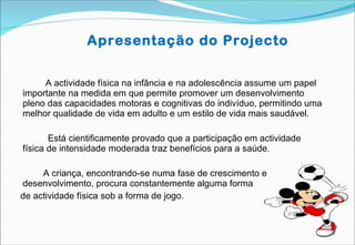 Apresentação do Projecto   A actividade física na infância e na adolescência assume um papel importante na medida em que permite promover um desenvolvimento pleno das capacidades motoras e cognitivas do indivíduo, permitindo uma melhor qualidade de vida em adulto e um estilo de vida mais saudável.   Está cientificamente provado que a participação em actividade física de intensidade moderada traz benefícios para a saúde. A criança, encontrando-se numa fase de crescimento e desenvolvimento, procura constantemente alguma forma  de actividade física sob a forma de jogo. 