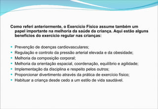 Como referi anteriormente, o Exercício Físico assume também um papel importante na melhoria da saúde da criança. Aqui estão alguns benefícios do exercício regular nas crianças: Prevenção de doenças cardiovasculares; Regulação e controlo da pressão arterial elevada e da obesidade; Melhoria da composição corporal; Melhoria da orientação espacial, coordenação, equilíbrio e agilidade; Implementação da disciplina e respeito pelos outros; Proporcionar divertimento através da prática de exercício físico; Habituar a criança desde cedo a um estilo de vida saudável. 