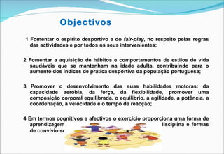 1 Fomentar o espírito desportivo e do  fair-play , no respeito pelas regras das actividades e por todos os seus intervenientes;  2 Fomentar a aquisição de hábitos e comportamentos de estilos de vida saudáveis que se mantenham na idade adulta, contribuindo para o aumento dos índices de prática desportiva da população portuguesa;  3  Promover o desenvolvimento das suas habilidades motoras: da capacidade aeróbia, da força, da flexibilidade, promover uma composição corporal equilibrada, o equilíbrio, a agilidade, a potência, a coordenação, a velocidade e o tempo de reacção; 4  Em termos cognitivos e afectivos o exercício proporciona uma forma de aprendizagem, de diversos temas, valores sociais, disciplina e formas de convívio social . Objectivos 