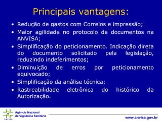 Principais vantagens: Redução de gastos com Correios e impressão; Maior agilidade no protocolo de documentos na ANVISA; Simplificação do peticionamento. Indicação direta do documento solicitado pela legislação, reduzindo indeferimentos; Diminuição de erros por peticionamento equivocado; Simplificação da análise técnica; Rastreabilidade eletrônica do histórico da Autorização. 