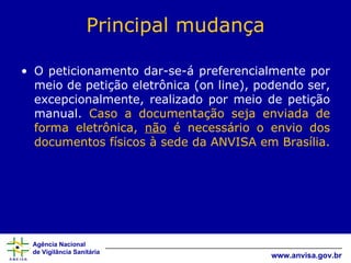 Principal mudança O peticionamento dar-se-á preferencialmente por meio de petição eletrônica (on line), podendo ser, excepcionalmente, realizado por meio de petição manual.  Caso a documentação seja enviada de forma eletrônica,  não  é necessário o envio dos documentos físicos à sede da ANVISA em Brasília. 