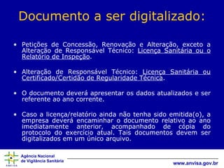 Documento a ser digitalizado: Petições de Concessão, Renovação e Alteração, exceto a Alteração de Responsável Técnico:  Licença Sanitária ou o Relatório de Inspeção .  Alteração de Responsável Técnico:  Licença Sanitária ou Certificado/Certidão de Regularidade Técnica . O documento deverá apresentar os dados atualizados e ser referente ao ano corrente.  Caso a licença/relatório ainda não tenha sido emitida(o), a empresa deverá encaminhar o documento relativo ao ano imediatamente anterior, acompanhado de cópia do protocolo do exercício atual. Tais documentos devem ser digitalizados em um único arquivo. 