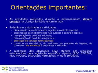 Orientações importantes: As atividades pleiteadas durante o peticionamento  devem constar  na Licença Sanitária encaminhada. Poderão ser autorizadas as atividades:  dispensação de medicamentos sujeitos a controle especial; dispensação de medicamentos não sujeitos a controle especial; manipulação de produtos oficinais;  manipulação de produtos magistrais;  prestação de serviços farmacêuticos ;  comércio de cosméticos, de perfumes, de produtos de higiene, de correlatos,  de alimentos  e de plantas medicinais. A realização das atividades deve atender aos requisitos estabelecidos pela legislação específica vigente (RDC 67/2007, RDC 44/2009, Instruções Normativas n° 09 e 10/2009). 