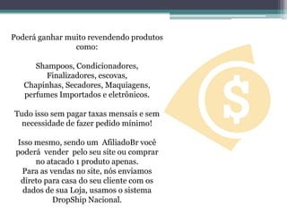 Poderá ganhar muito revendendo produtos
como:
Shampoos, Condicionadores,
Finalizadores, escovas,
Chapinhas, Secadores, Maquiagens,
perfumes Importados e eletrônicos.
Tudo isso sem pagar taxas mensais e sem
necessidade de fazer pedido mínimo!
Isso mesmo, sendo um AfiliadoBr você
poderá vender pelo seu site ou comprar
no atacado 1 produto apenas.
Para as vendas no site, nós enviamos
direto para casa do seu cliente com os
dados de sua Loja, usamos o sistema
DropShip Nacional.
 